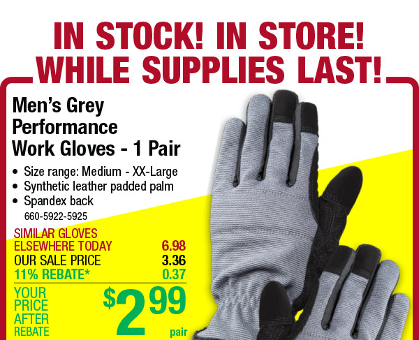 Mens Grey Performance Work Gloves - 1 Pair * Size range: Medium - XX-Large * Synthetic leather padded palm * Spandex back 660-5922-5925 OUR SALE PRICE 11% REBATE* 0 37 YOUR $ % 999 REBATE 