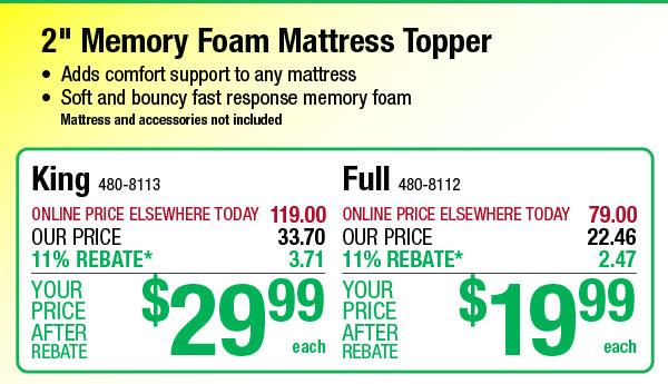 am Mattress Topper ipport to any matiress fast response memory foam and accessories not included King 480-8113 Full sos112 ONLINE PRICE ELSEWHERE TODAY 119.00 ONLINE PRICE ELSEWHERE TODAY 79 00 OUR PRICE 33.70 OUR PRICE 11% REBATE* 3.71 11% REBATE* 2 47 YOUR YOUR PRICE 29 PRICE 1 9 REBATE each REBATE each 