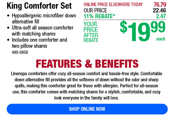 T ONLINE PRICE ELSEWHERE TODAY 76.79 King Comforter Set thu 8 a7 Hypoallergenic microfiber down 119 REBATE* altemative fill o Ultra-soft all season comforter ;gg 1 99 with matching shams AFTER Includes one comforter and REBATE each two pillow shams 480-0858 FEATURES BENEFITS Linenspa comforters offer cozy all-season comfort and hassle-free style. Comfortable down alternative il provides allthe softness of down without the odor and sharp quils, making this comforter great for those with allergies. Perfect for all-season use, this comforter comes with matching shams for a stylish, comfortable, and cozy ook everyone in the family will love. RLAVITRLT 