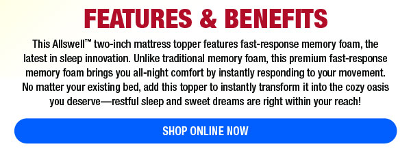 FEATURES BENEFITS This Allswell two-inch mattress topper features fast-response memory foam, the Tatest in sleep innovation. Unlike traditional memory foam, this premium fast-response memory foam brings you all-night comfort by instantly responding to your movement. No matter your existing bed, add this topper to instantly transform it into the cozy oasis you deserverestful sleep and sweet dreams are right within your reach! SHOP ONLINE NOW 